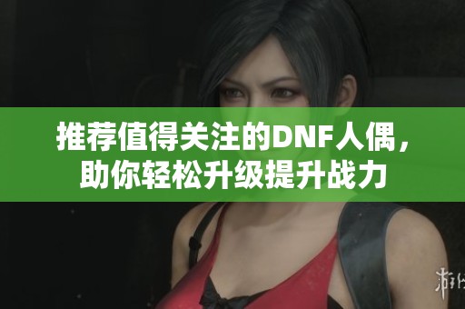 推荐值得关注的DNF人偶，助你轻松升级提升战力
