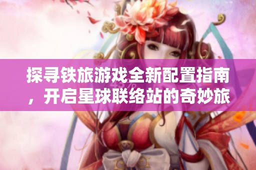 探寻铁旅游戏全新配置指南，开启星球联络站的奇妙旅程