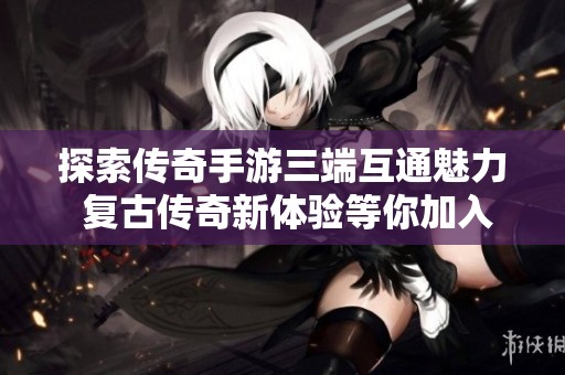 探索传奇手游三端互通魅力 复古传奇新体验等你加入