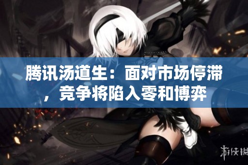 腾讯汤道生：面对市场停滞，竞争将陷入零和博弈