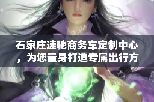 石家庄速驰商务车定制中心，为您量身打造专属出行方案