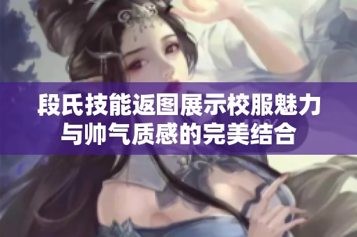 段氏技能返图展示校服魅力与帅气质感的完美结合