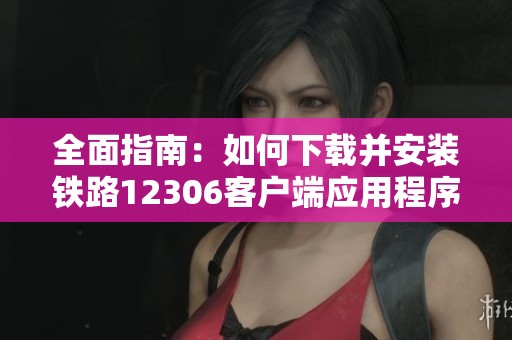 全面指南：如何下载并安装铁路12306客户端应用程序