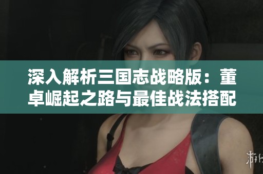 深入解析三国志战略版：董卓崛起之路与最佳战法搭配攻略分享