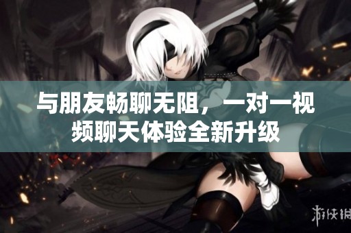 与朋友畅聊无阻，一对一视频聊天体验全新升级