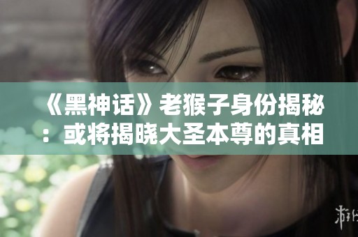 《黑神话》老猴子身份揭秘：或将揭晓大圣本尊的真相