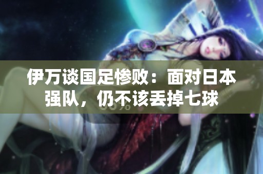 伊万谈国足惨败：面对日本强队，仍不该丢掉七球
