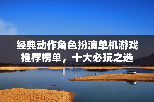 经典动作角色扮演单机游戏推荐榜单，十大必玩之选