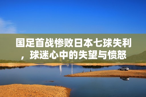 国足首战惨败日本七球失利，球迷心中的失望与愤怒