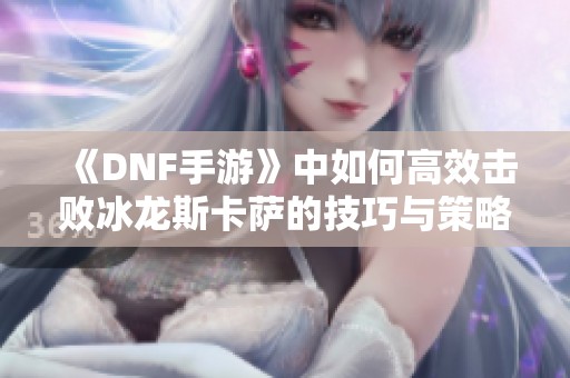 《DNF手游》中如何高效击败冰龙斯卡萨的技巧与策略解析