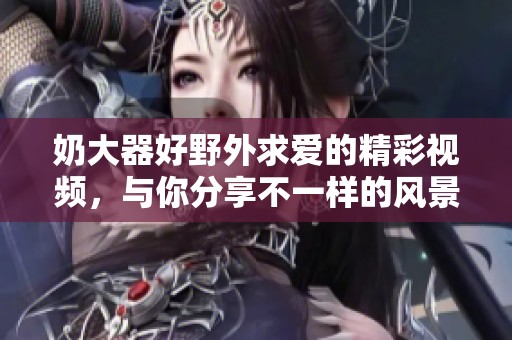 奶大器好野外求爱的精彩视频，与你分享不一样的风景与浪漫