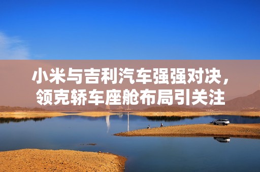 小米与吉利汽车强强对决，领克轿车座舱布局引关注