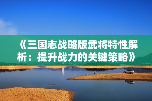 《三国志战略版武将特性解析：提升战力的关键策略》