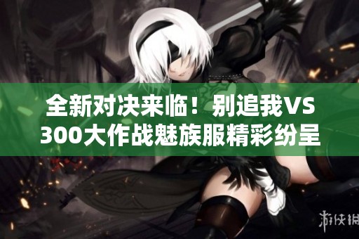 全新对决来临！别追我VS300大作战魅族服精彩纷呈