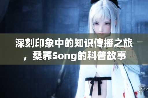 深刻印象中的知识传播之旅，桑荞Song的科普故事