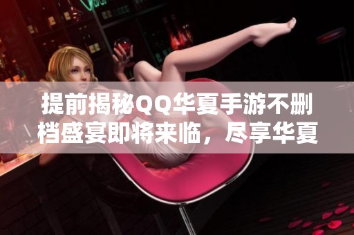 提前揭秘QQ华夏手游不删档盛宴即将来临，尽享华夏魅力！