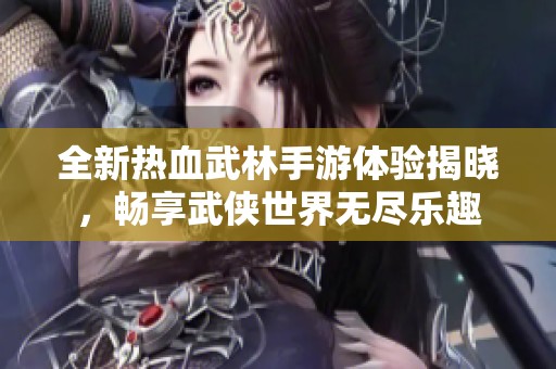 全新热血武林手游体验揭晓，畅享武侠世界无尽乐趣