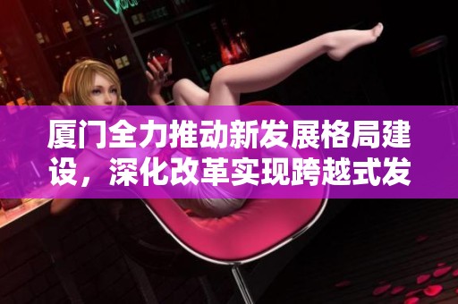 厦门全力推动新发展格局建设，深化改革实现跨越式发展