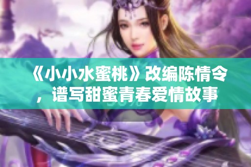 《小小水蜜桃》改编陈情令，谱写甜蜜青春爱情故事