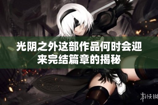 光阴之外这部作品何时会迎来完结篇章的揭秘