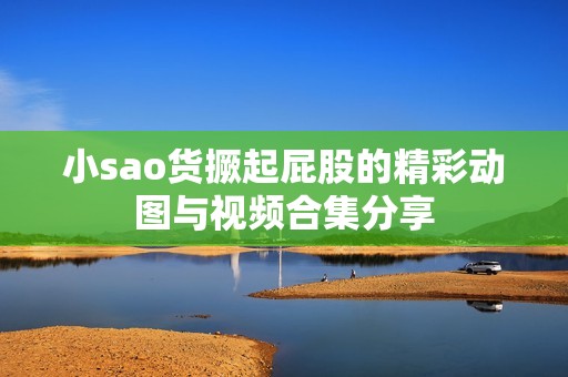 小sao货撅起屁股的精彩动图与视频合集分享