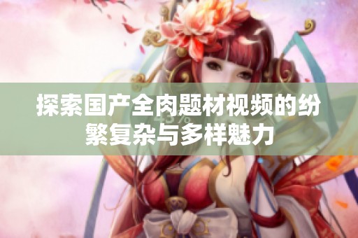 探索国产全肉题材视频的纷繁复杂与多样魅力