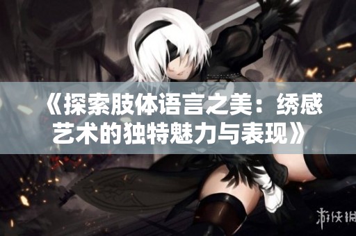 《探索肢体语言之美：绣感艺术的独特魅力与表现》