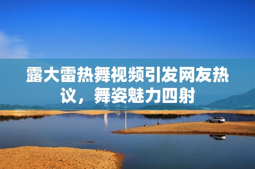 露大雷热舞视频引发网友热议，舞姿魅力四射