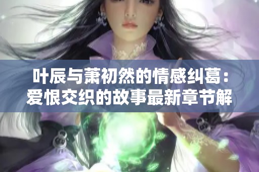 叶辰与萧初然的情感纠葛：爱恨交织的故事最新章节解析