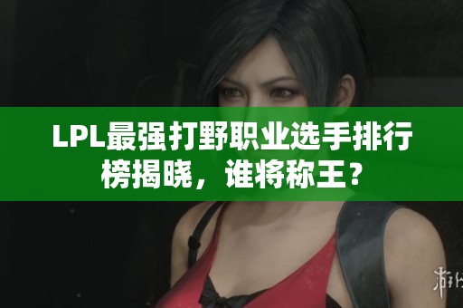 LPL最强打野职业选手排行榜揭晓，谁将称王？