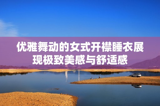 优雅舞动的女式开襟睡衣展现极致美感与舒适感