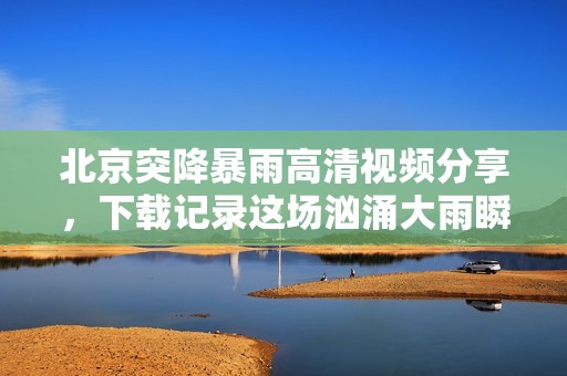 北京突降暴雨高清视频分享，下载记录这场汹涌大雨瞬间