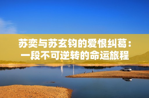 苏奕与苏玄钧的爱恨纠葛：一段不可逆转的命运旅程