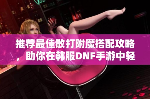 推荐最佳散打附魔搭配攻略，助你在韩服DNF手游中轻松提升实力