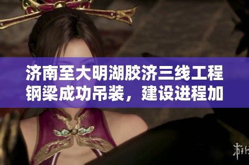 济南至大明湖胶济三线工程钢梁成功吊装，建设进程加快