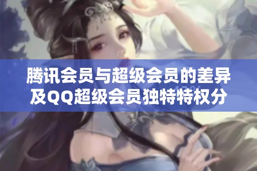 腾讯会员与超级会员的差异及QQ超级会员独特特权分析