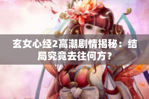 玄女心经2高潮剧情揭秘：结局究竟去往何方？
