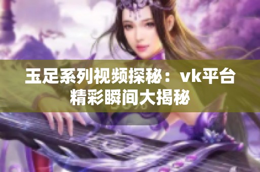 玉足系列视频探秘：vk平台精彩瞬间大揭秘