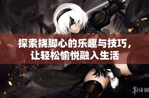 探索挠脚心的乐趣与技巧，让轻松愉悦融入生活