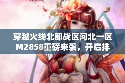 穿越火线北部战区河北一区M2858重磅来袭，开启排位之旅