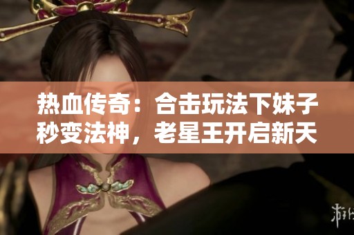 热血传奇：合击玩法下妹子秒变法神，老星王开启新天地