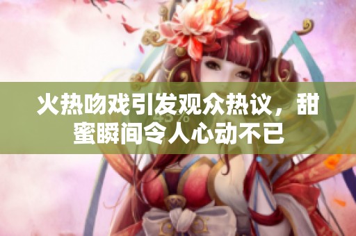 火热吻戏引发观众热议，甜蜜瞬间令人心动不已