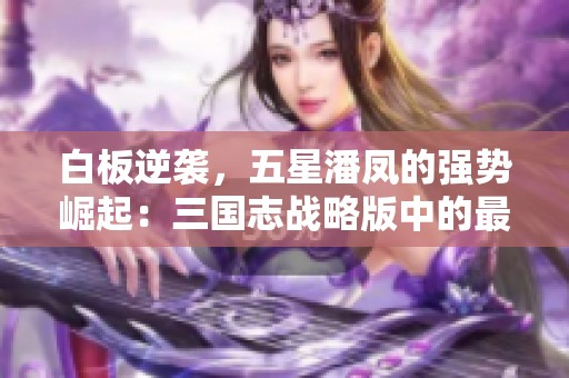 白板逆袭，五星潘凤的强势崛起：三国志战略版中的最难抽角色解析