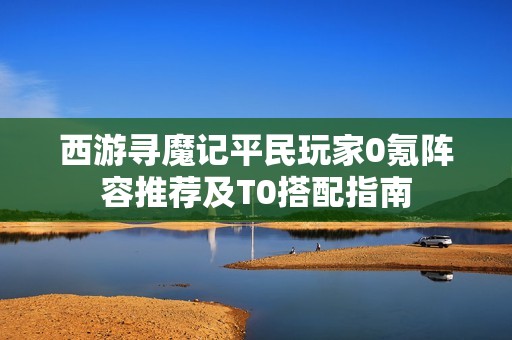 西游寻魔记平民玩家0氪阵容推荐及T0搭配指南
